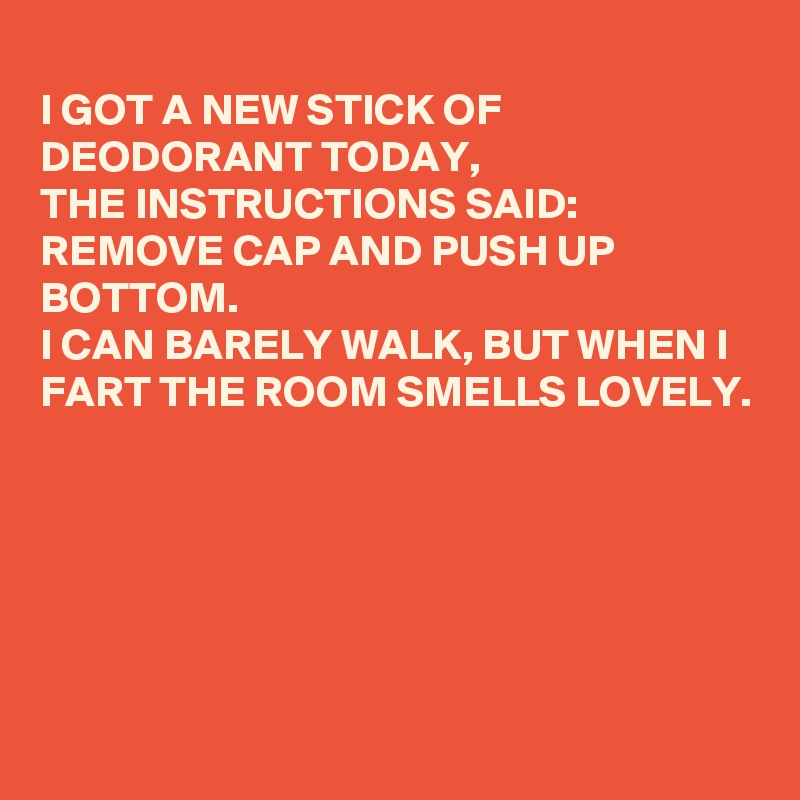 
I GOT A NEW STICK OF DEODORANT TODAY,
THE INSTRUCTIONS SAID:
REMOVE CAP AND PUSH UP BOTTOM.
I CAN BARELY WALK, BUT WHEN I FART THE ROOM SMELLS LOVELY.






