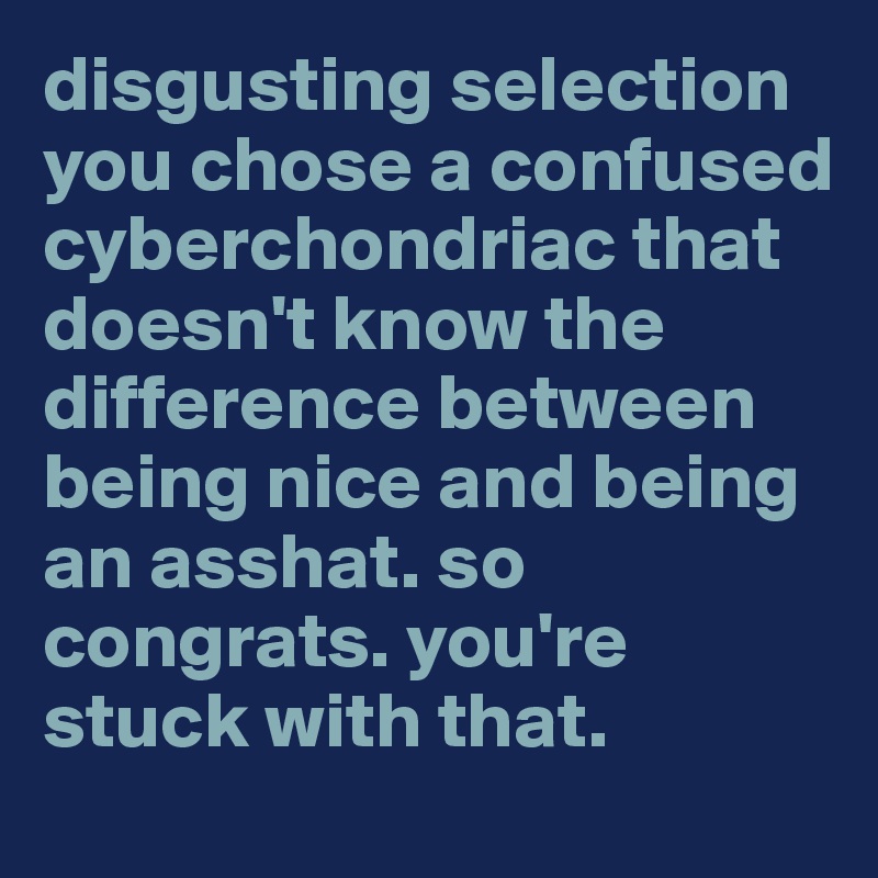 disgusting selection you chose a confused cyberchondriac that doesn't know the difference between being nice and being an asshat. so congrats. you're  stuck with that.