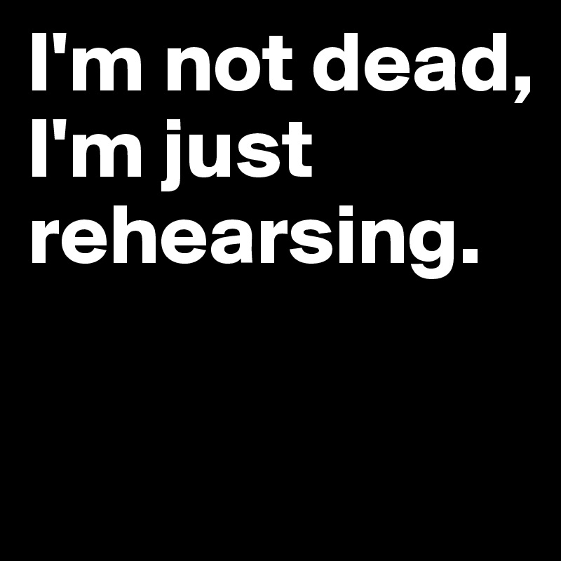 I'm not dead, I'm just rehearsing.

