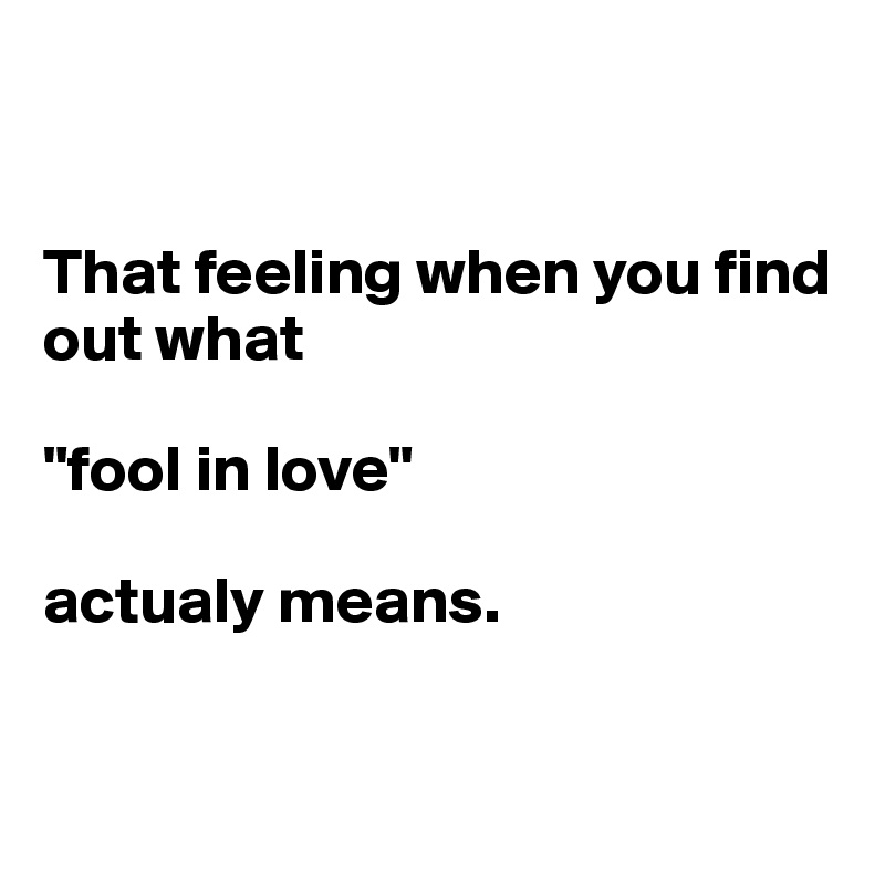 


That feeling when you find out what 

"fool in love" 

actualy means.


