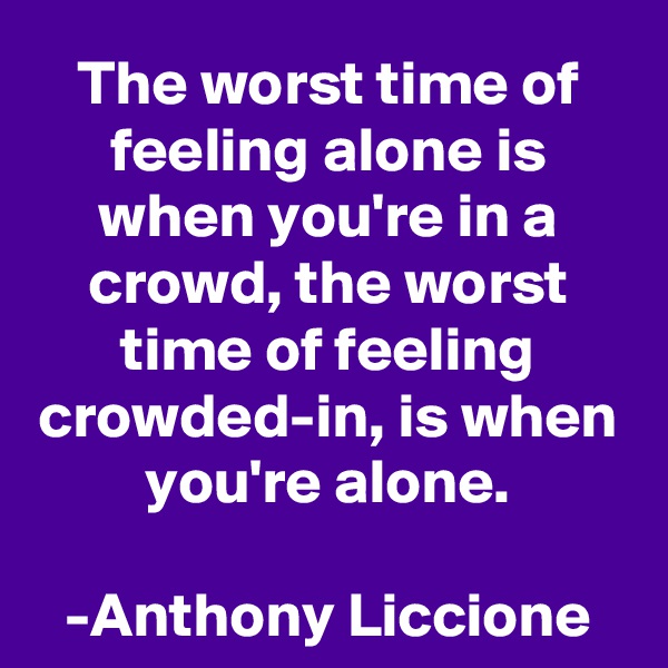 The worst time of feeling alone is when you're in a crowd, the worst time of feeling crowded-in, is when you're alone.

-Anthony Liccione
