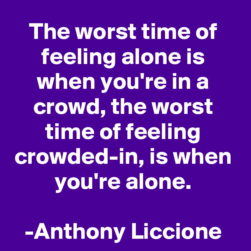 The worst time of feeling alone is when you're in a crowd, the worst time of feeling crowded-in, is when you're alone.

-Anthony Liccione