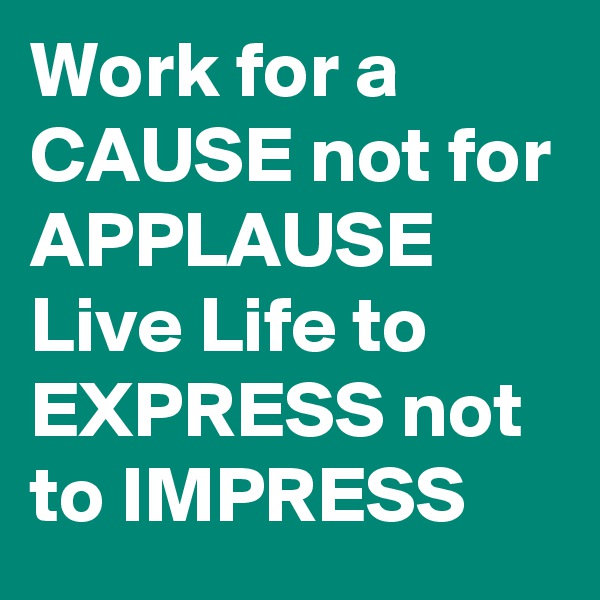 Work for a CAUSE not for APPLAUSE Live Life to EXPRESS not to IMPRESS 