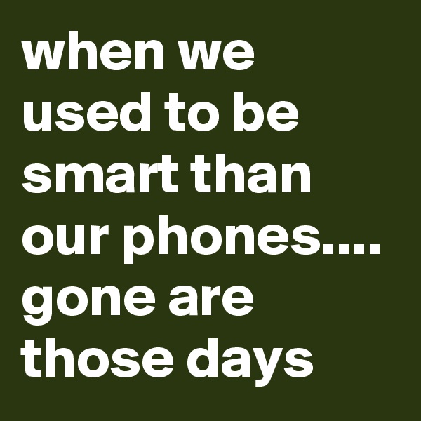 when we used to be smart than our phones.... 
gone are those days 