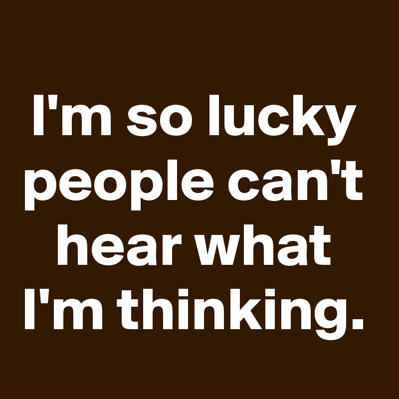 
I'm so lucky people can't hear what I'm thinking.