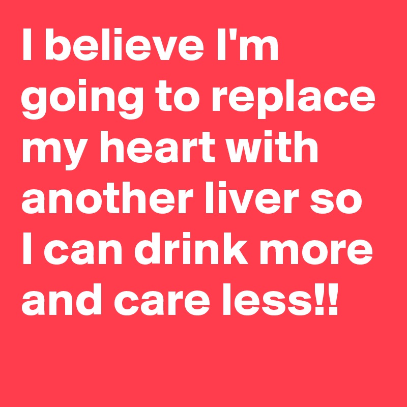 I believe I'm going to replace my heart with another liver so I can drink more and care less!!