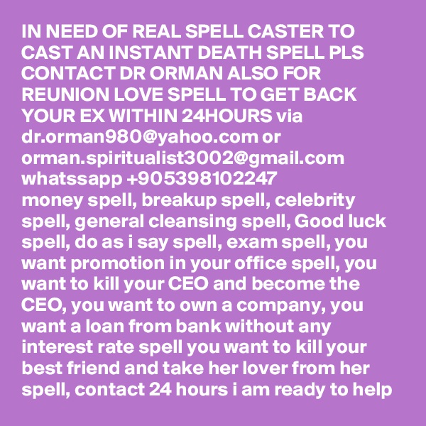IN NEED OF REAL SPELL CASTER TO CAST AN INSTANT DEATH SPELL PLS CONTACT DR ORMAN ALSO FOR REUNION LOVE SPELL TO GET BACK YOUR EX WITHIN 24HOURS via dr.orman980@yahoo.com or orman.spiritualist3002@gmail.com whatssapp +905398102247
money spell, breakup spell, celebrity spell, general cleansing spell, Good luck spell, do as i say spell, exam spell, you want promotion in your office spell, you want to kill your CEO and become the CEO, you want to own a company, you want a loan from bank without any interest rate spell you want to kill your best friend and take her lover from her spell, contact 24 hours i am ready to help 