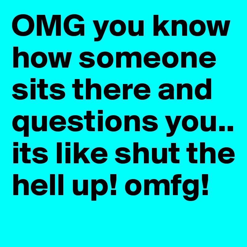 OMG you know how someone sits there and questions you.. its like shut the hell up! omfg!