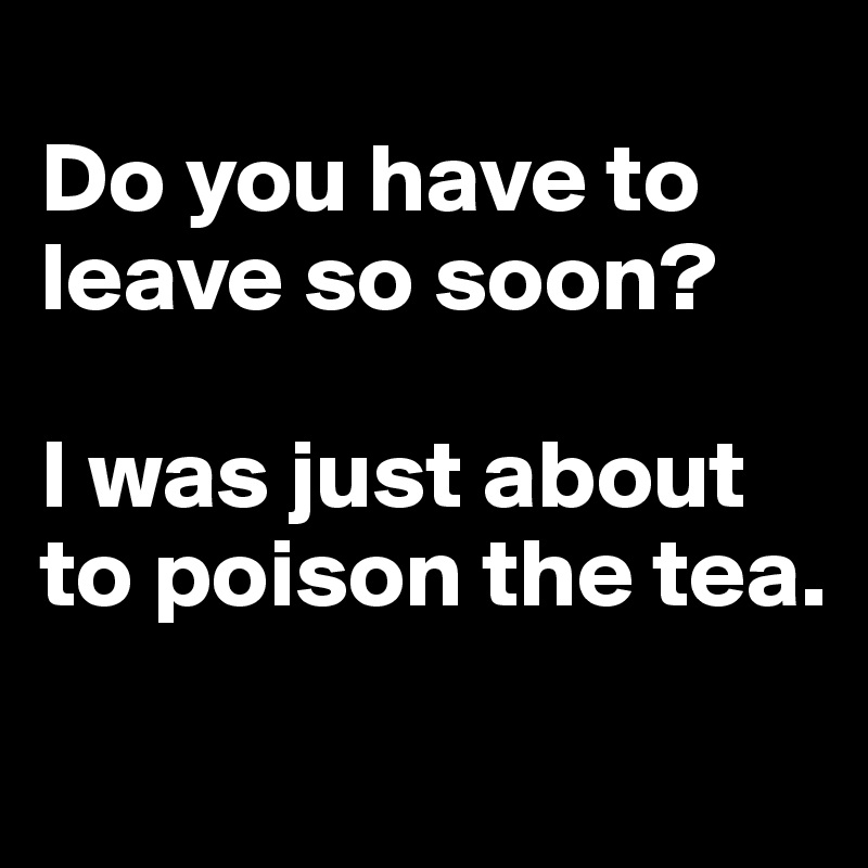 
Do you have to leave so soon? 

I was just about to poison the tea.
