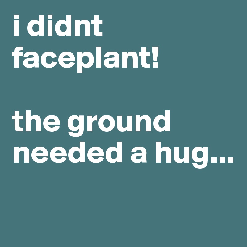 i didnt faceplant! 

the ground needed a hug...
