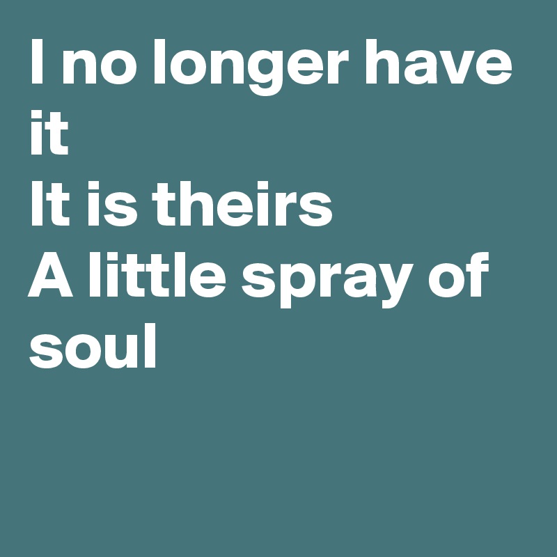 I no longer have it
It is theirs
A little spray of soul

