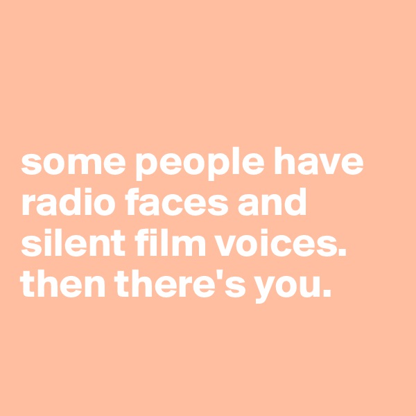 


some people have radio faces and silent film voices.  then there's you.

