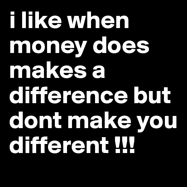 i like when money does makes a difference but dont make you different !!!