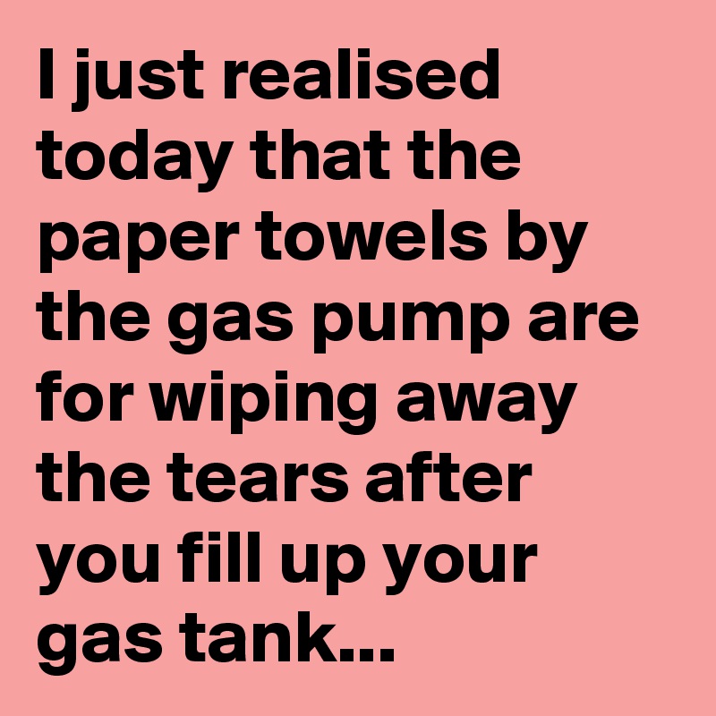 I just realised today that the paper towels by the gas pump are for wiping away the tears after you fill up your gas tank...