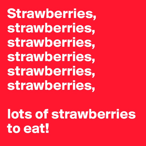 Strawberries, strawberries, strawberries, strawberries, strawberries, strawberries, 

lots of strawberries to eat! 