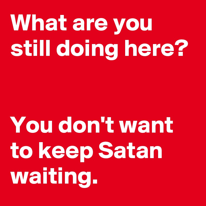 What are you still doing here?


You don't want to keep Satan waiting.