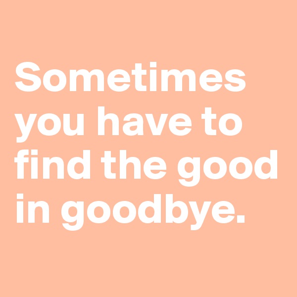 
Sometimes you have to find the good in goodbye.
