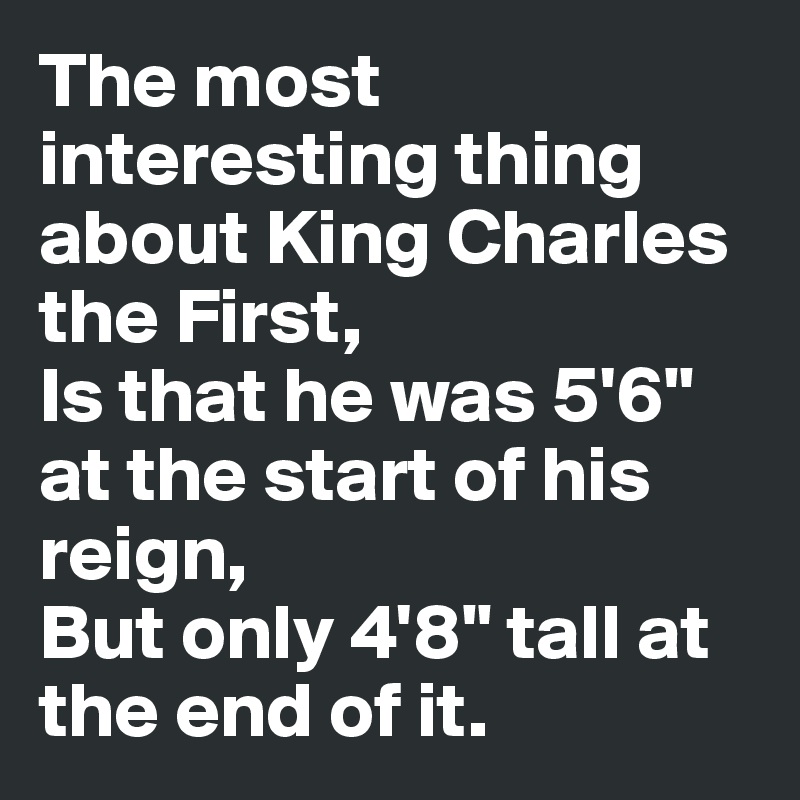 The most interesting thing about King Charles the First,
Is that he was 5'6" at the start of his reign,
But only 4'8" tall at the end of it.