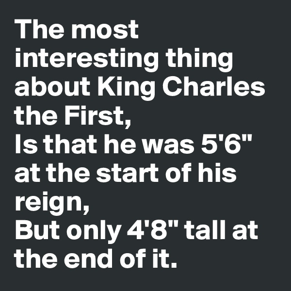 The most interesting thing about King Charles the First,
Is that he was 5'6" at the start of his reign,
But only 4'8" tall at the end of it.