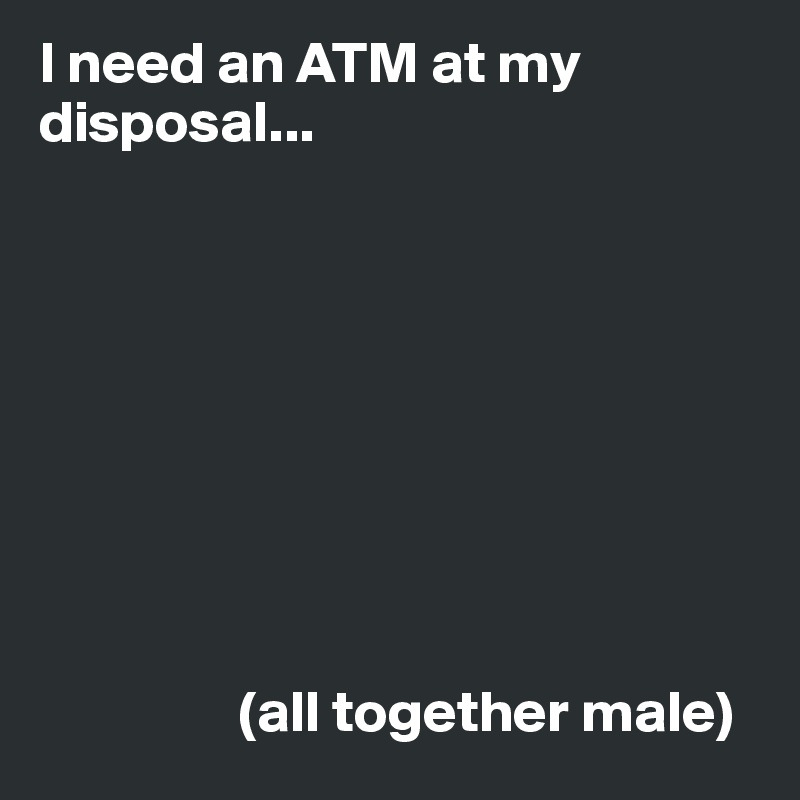 I need an ATM at my disposal...









                 (all together male)