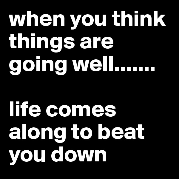 when you think things are going well....... 

life comes along to beat you down