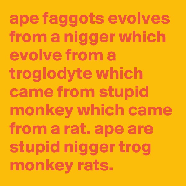 ape faggots evolves from a nigger which evolve from a troglodyte which came from stupid monkey which came from a rat. ape are stupid nigger trog monkey rats. 