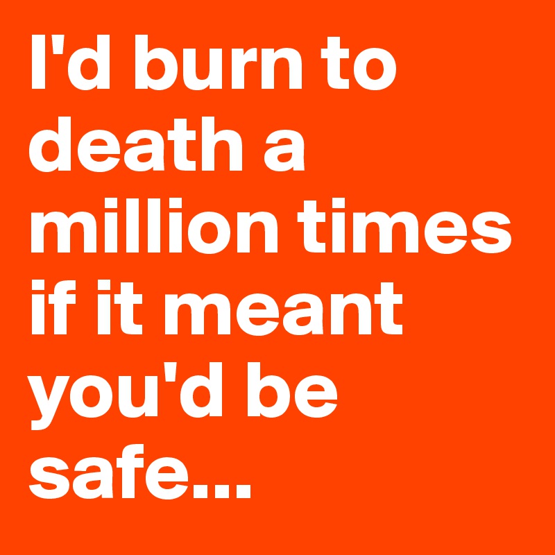 I'd burn to death a million times if it meant you'd be safe...