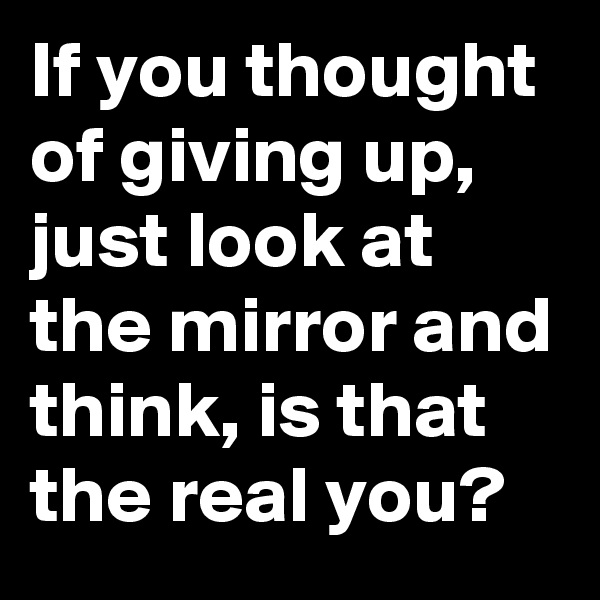 If you thought of giving up, just look at the mirror and think, is that the real you?