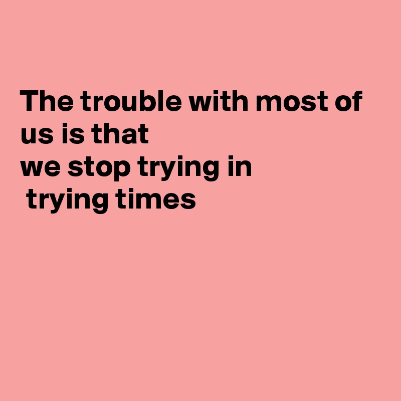

The trouble with most of us is that
we stop trying in
 trying times




