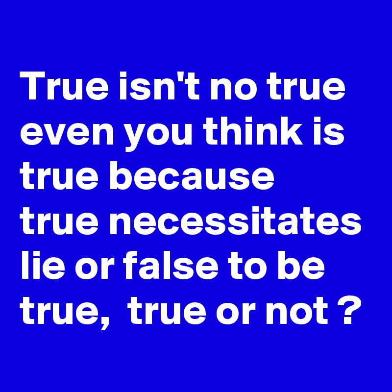 
True isn't no true even you think is true because true necessitates lie or false to be true,  true or not ?