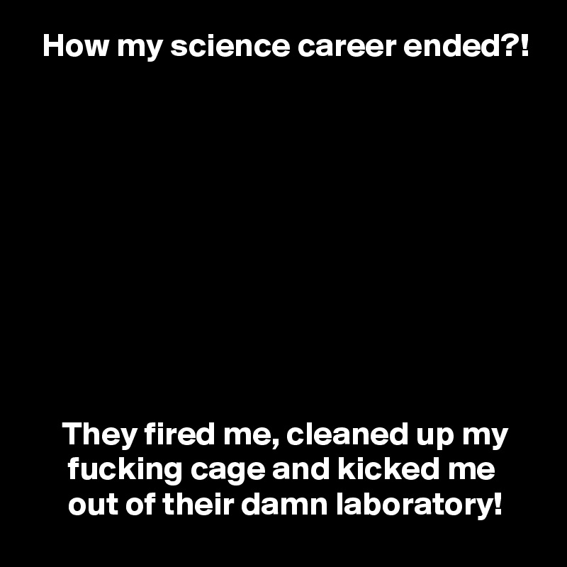   How my science career ended?!










     They fired me, cleaned up my
      fucking cage and kicked me
      out of their damn laboratory!