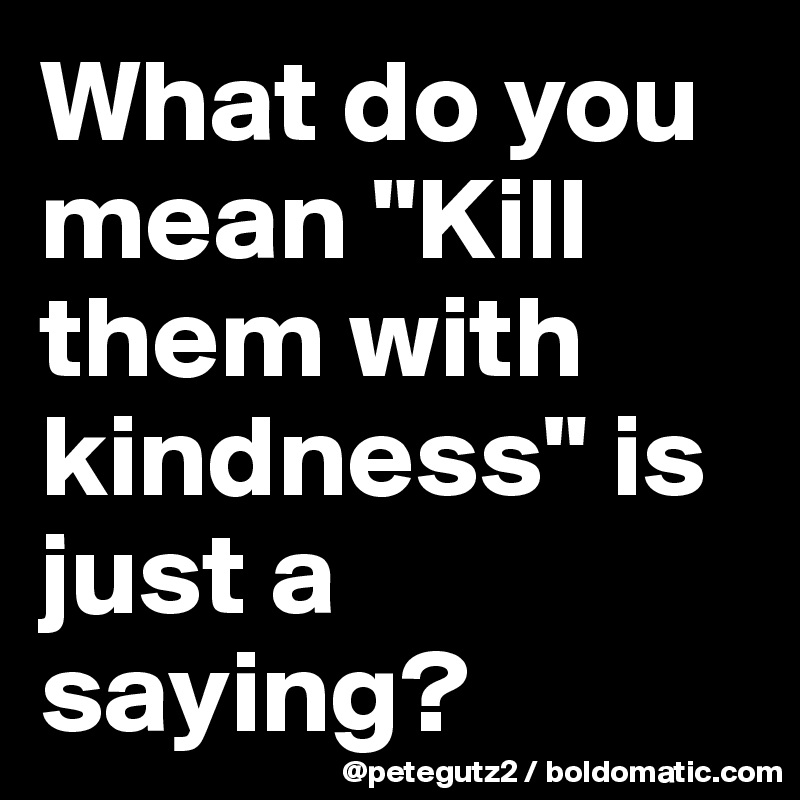 What do you mean "Kill them with kindness" is just a saying?