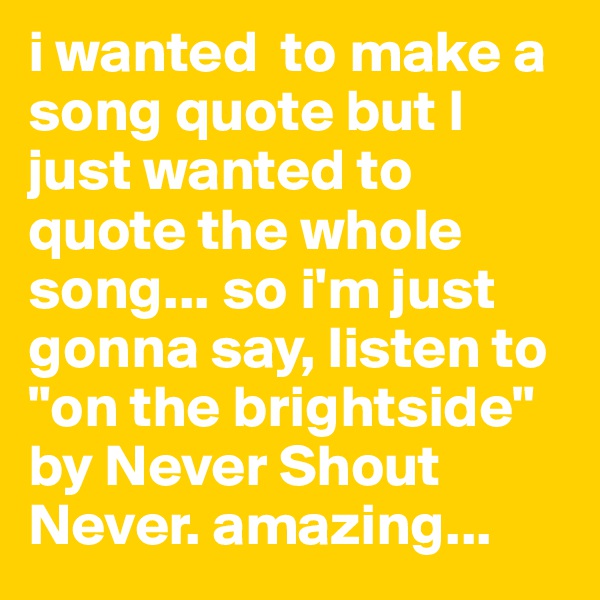 i wanted  to make a song quote but I just wanted to quote the whole song... so i'm just gonna say, listen to "on the brightside" by Never Shout Never. amazing...