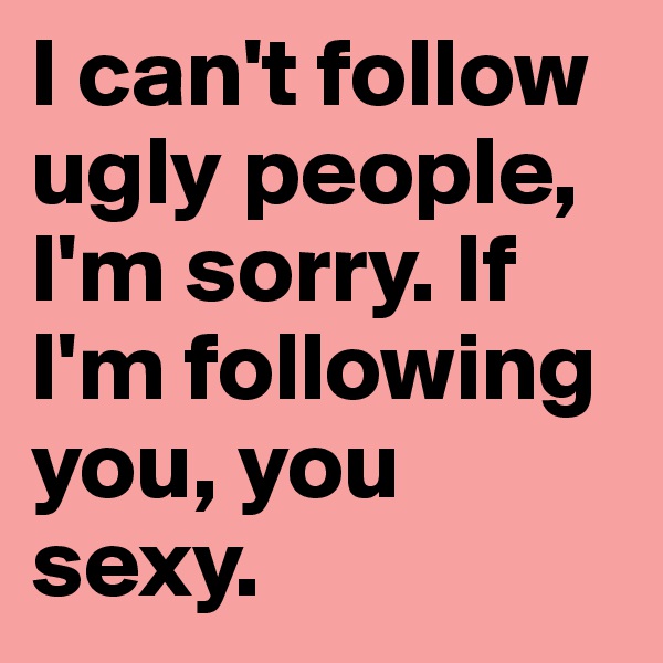 I can't follow ugly people, I'm sorry. If I'm following you, you sexy. 