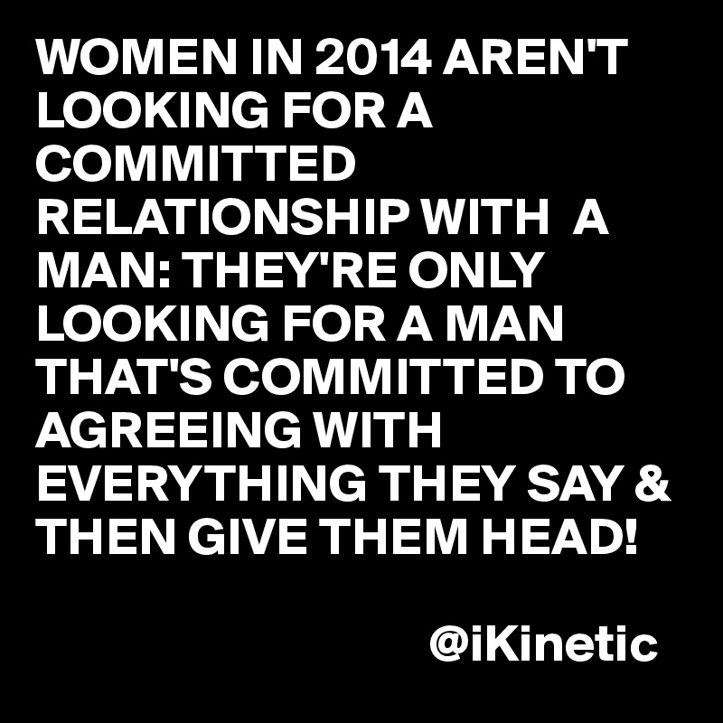 WOMEN IN 2014 AREN'T LOOKING FOR A COMMITTED RELATIONSHIP WITH  A MAN: THEY'RE ONLY LOOKING FOR A MAN THAT'S COMMITTED TO AGREEING WITH EVERYTHING THEY SAY & THEN GIVE THEM HEAD!
                                
                                     @iKinetic
