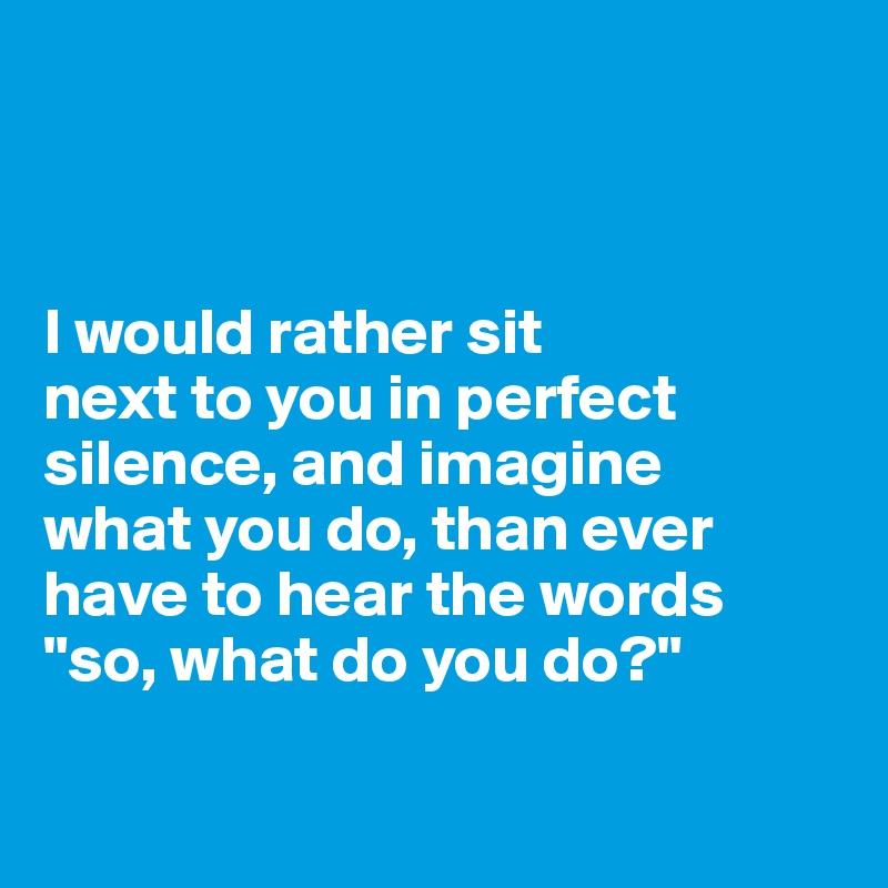 



I would rather sit 
next to you in perfect silence, and imagine 
what you do, than ever have to hear the words "so, what do you do?"

