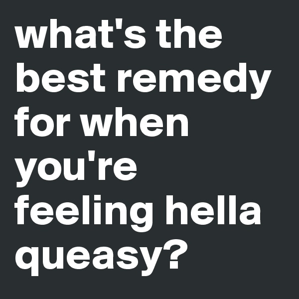 what's the best remedy for when you're feeling hella queasy? 