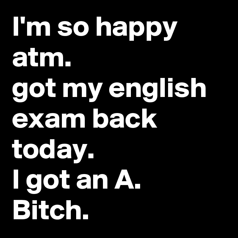 I'm so happy atm.
got my english exam back today.
I got an A.
Bitch.