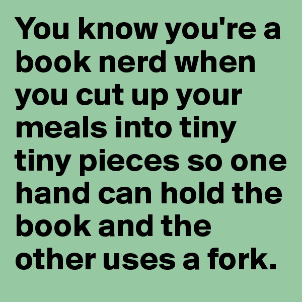 You know you're a book nerd when you cut up your meals into tiny tiny pieces so one hand can hold the book and the other uses a fork.
