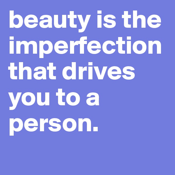 beauty is the imperfection that drives you to a person.
