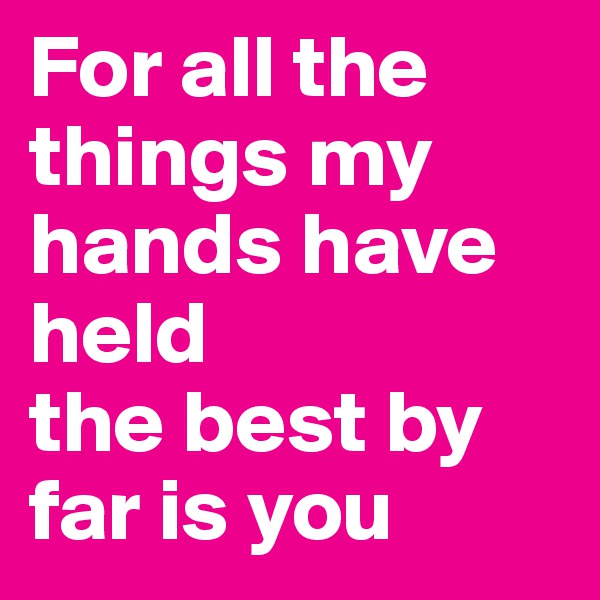 For all the things my hands have held
the best by far is you