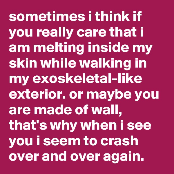 sometimes i think if you really care that i am melting inside my skin while walking in my exoskeletal-like exterior. or maybe you are made of wall, that's why when i see you i seem to crash over and over again. 