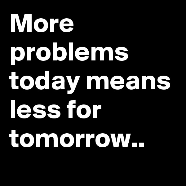 More problems today means less for tomorrow..