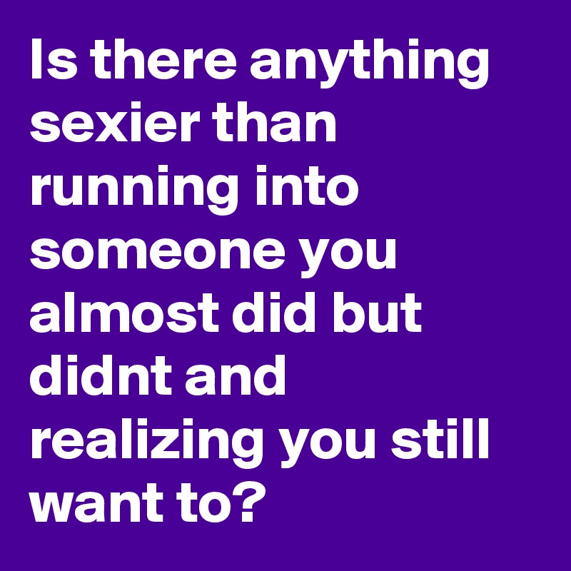 Is there anything sexier than running into someone you almost did but didnt and realizing you still want to?