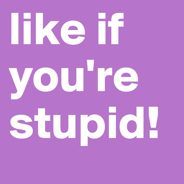 like if you're stupid!