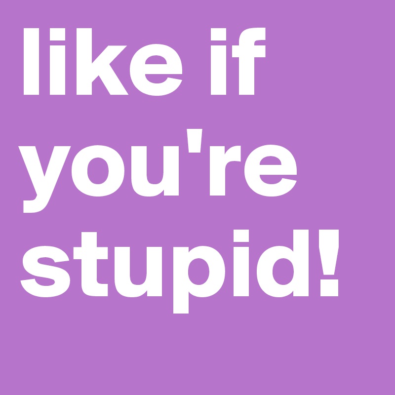like if you're stupid!