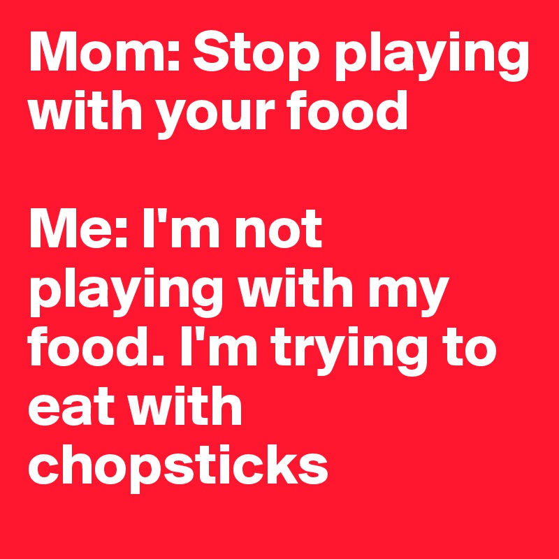 Mom: Stop playing with your food 

Me: I'm not playing with my food. I'm trying to eat with chopsticks 