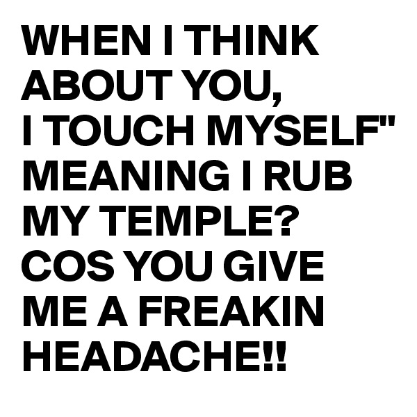 WHEN I THINK ABOUT YOU,
I TOUCH MYSELF"
MEANING I RUB MY TEMPLE?
COS YOU GIVE ME A FREAKIN HEADACHE!! 