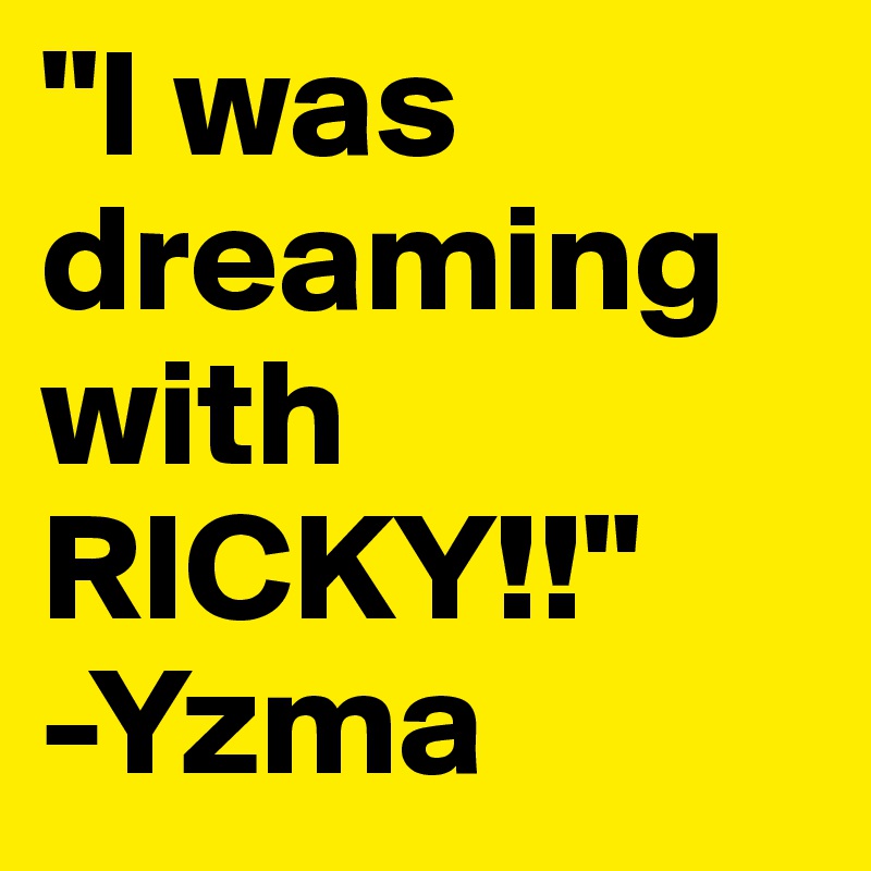 "I was dreaming with RICKY!!"
-Yzma