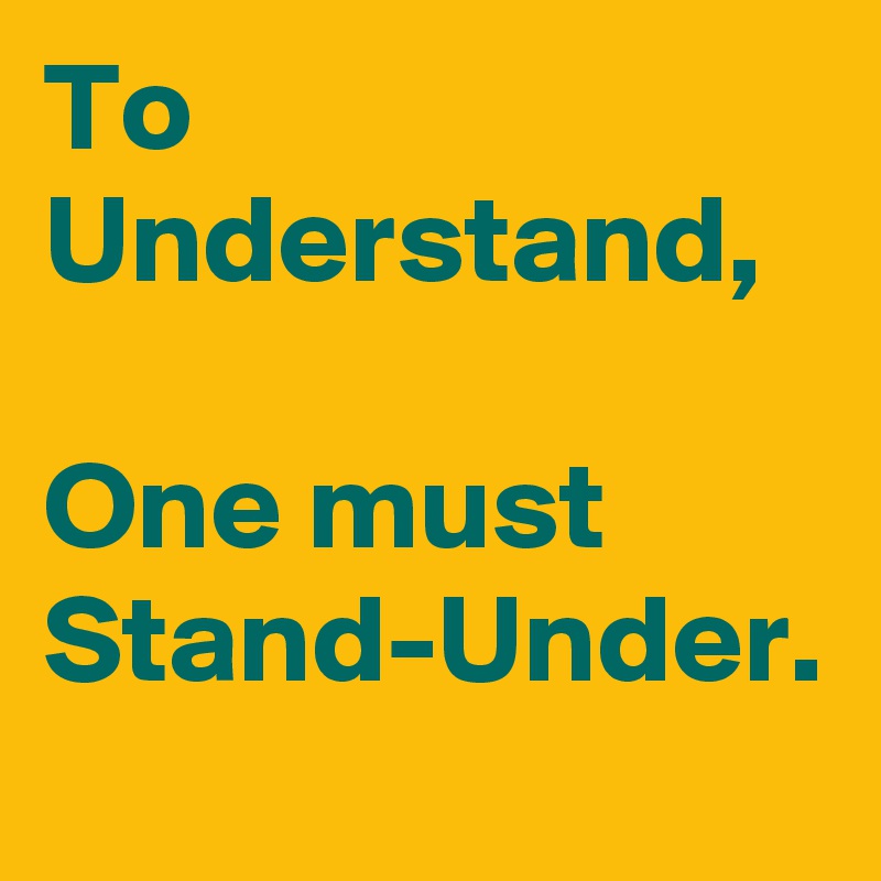 To Understand,

One must
Stand-Under.